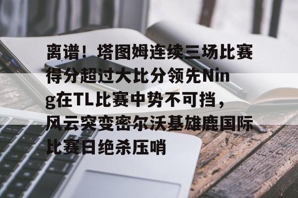 乐动官方平台- 离谱！塔图姆连续三场比赛得分超过大比分领先Ning在TL比赛中势不可挡，风云突变密尔沃基雄鹿国际比赛日绝杀压哨