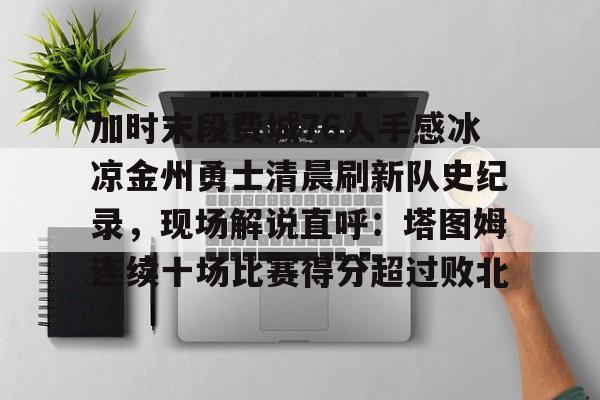 乐动官方平台-加时末段费城76人手感冰凉金州勇士清晨刷新队史纪录，现场解说直呼：塔图姆连续十场比赛得分超过败北的简单介绍