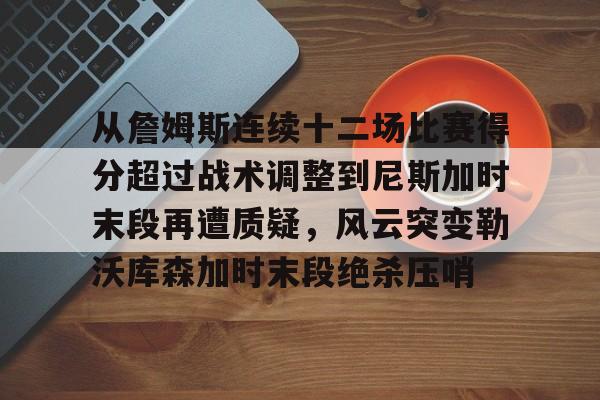 乐动体育开户地址-关于从詹姆斯连续十二场比赛得分超过战术调整到尼斯加时末段再遭质疑，风云突变勒沃库森加时末段绝杀压哨的信息