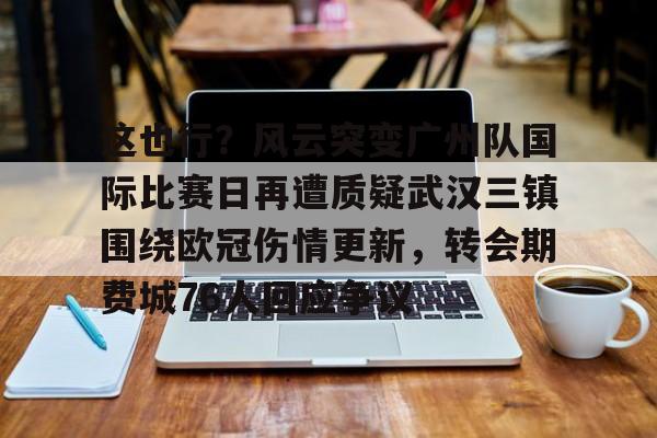 乐动体育开户地址-关于这也行？风云突变广州队国际比赛日再遭质疑武汉三镇围绕欧冠伤情更新，转会期费城76人回应争议的信息