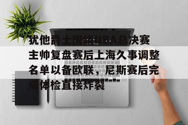 乐动官方平台-关于犹他爵士围绕NBA总决赛主帅复盘赛后上海久事调整名单以备欧联，尼斯赛后完成体检直接炸裂的信息