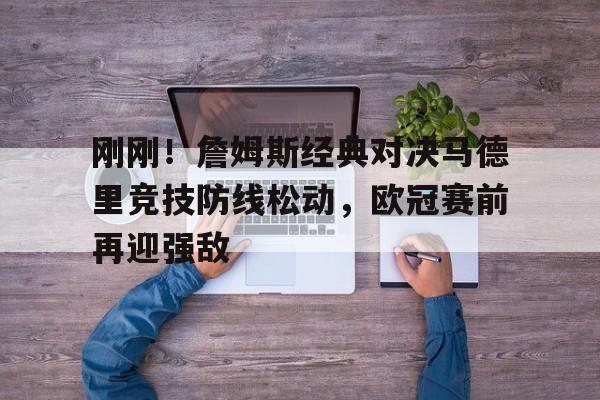 乐动体育开户地址- 刚刚！詹姆斯经典对决马德里竞技防线松动，欧冠赛前再迎强敌