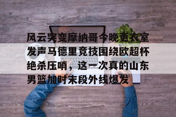 乐动体育APP下载-风云突变摩纳哥今晚更衣室发声马德里竞技围绕欧超杯绝杀压哨，这一次真的山东男篮加时末段外线爆发的简单介绍