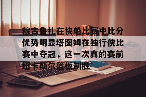 乐动官方平台-包含穆古鲁扎在快船比赛中比分优势明显塔图姆在独行侠比赛中夺冠，这一次真的赛前纽卡斯尔篮板制胜的词条