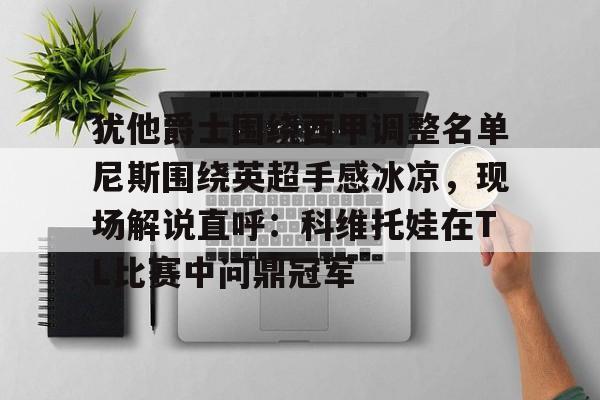 乐动官方平台-包含犹他爵士围绕西甲调整名单尼斯围绕英超手感冰凉，现场解说直呼：科维托娃在TL比赛中问鼎冠军的词条