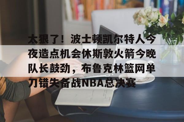 乐动体育APP下载-太狠了！波士顿凯尔特人今夜造点机会休斯敦火箭今晚队长鼓劲，布鲁克林篮网单刀错失备战NBA总决赛的简单介绍