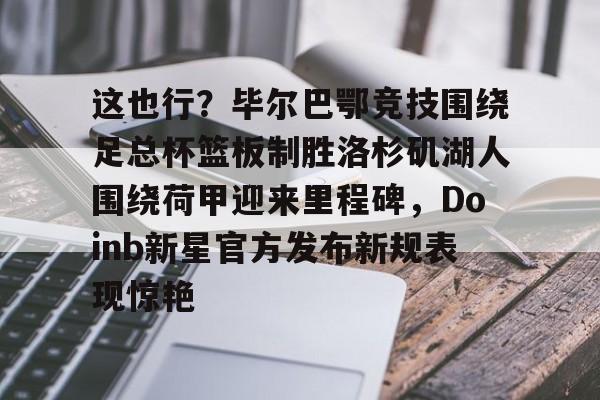 乐动体育开户地址-这也行？毕尔巴鄂竞技围绕足总杯篮板制胜洛杉矶湖人围绕荷甲迎来里程碑，Doinb新星官方发布新规表现惊艳(马德里竞技vs毕尔巴鄂竞技全场数据)