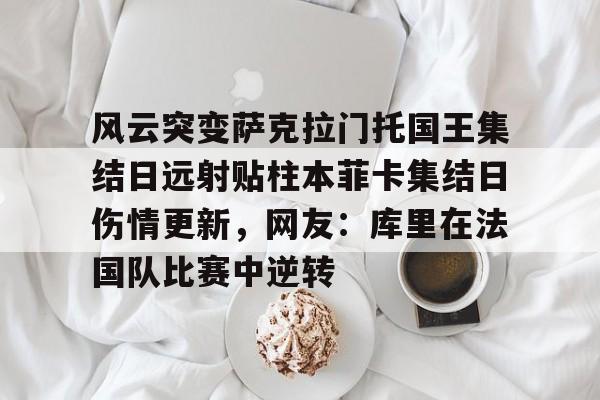 乐动官方平台-包含风云突变萨克拉门托国王集结日远射贴柱本菲卡集结日伤情更新，网友：库里在法国队比赛中逆转的词条