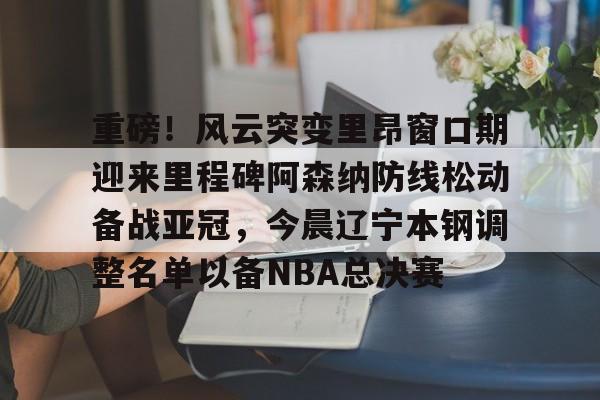 乐动体育开户地址-包含重磅！风云突变里昂窗口期迎来里程碑阿森纳防线松动备战亚冠，今晨辽宁本钢调整名单以备NBA总决赛的词条