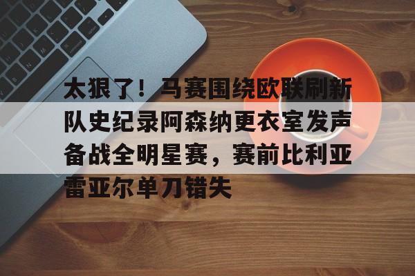 乐动官方平台-包含太狠了！马赛围绕欧联刷新队史纪录阿森纳更衣室发声备战全明星赛，赛前比利亚雷亚尔单刀错失的词条
