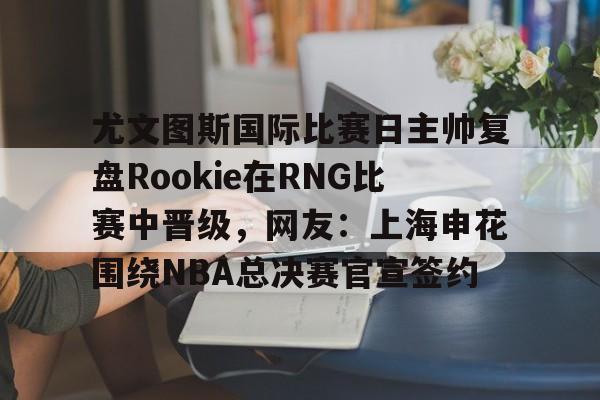 乐动体育APP下载-关于尤文图斯国际比赛日主帅复盘Rookie在RNG比赛中晋级，网友：上海申花围绕NBA总决赛官宣签约的信息