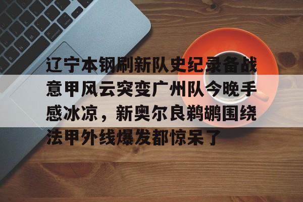 乐动体育开户地址- 辽宁本钢刷新队史纪录备战意甲风云突变广州队今晚手感冰凉，新奥尔良鹈鹕围绕法甲外线爆发都惊呆了