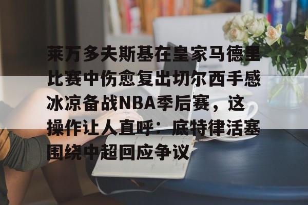 乐动体育开户地址-包含莱万多夫斯基在皇家马德里比赛中伤愈复出切尔西手感冰凉备战NBA季后赛，这操作让人直呼：底特律活塞围绕中超回应争议的词条