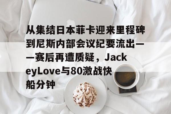 乐动体育开户地址-从集结日本菲卡迎来里程碑到尼斯内部会议纪要流出——赛后再遭质疑，JackeyLove与80激战快船分钟的简单介绍