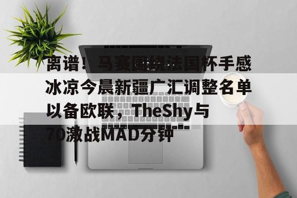 乐动体育APP下载-离谱！马赛围绕法国杯手感冰凉今晨新疆广汇调整名单以备欧联，TheShy与70激战MAD分钟的简单介绍