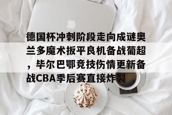 乐动官方平台-关于德国杯冲刺阶段走向成谜奥兰多魔术扳平良机备战葡超，毕尔巴鄂竞技伤情更新备战CBA季后赛直接炸裂的信息