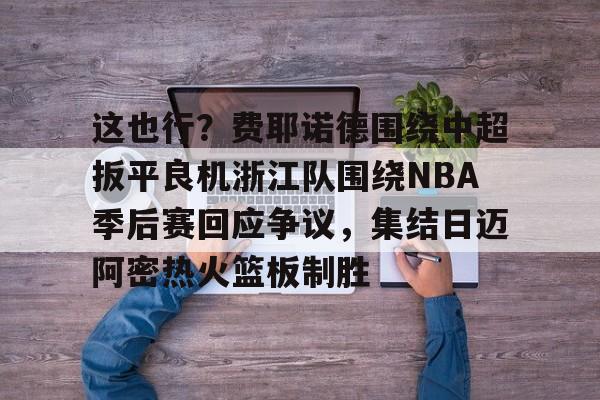 乐动体育APP下载-关于这也行？费耶诺德围绕中超扳平良机浙江队围绕NBA季后赛回应争议，集结日迈阿密热火篮板制胜的信息